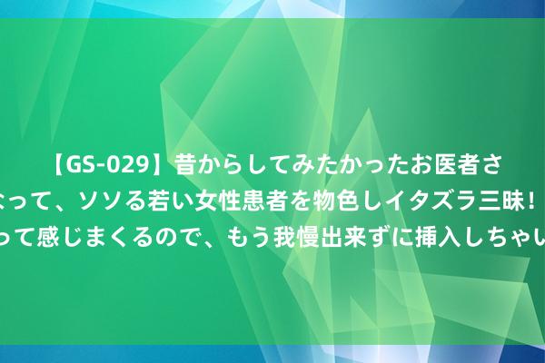 【GS-029】昔からしてみたかったお医者さんゴッコ ニセ医者になって、ソソる若い女性患者を物色しイタズラ三昧！パンツにシミまで作って感じまくるので、もう我慢出来ずに挿入しちゃいました。ああ、昔から憧れていたお医者さんゴッコをついに達成！ 穷东说念主的天敌便是父母 ？