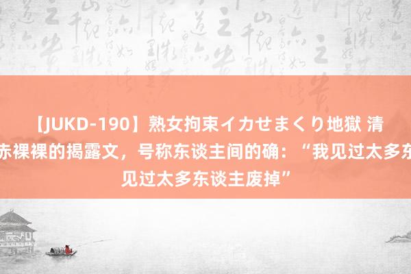 【JUKD-190】熟女拘束イカせまくり地獄 清华训诫1篇赤裸裸的揭露文，号称东谈主间的确：“我见过太多东谈主废掉”