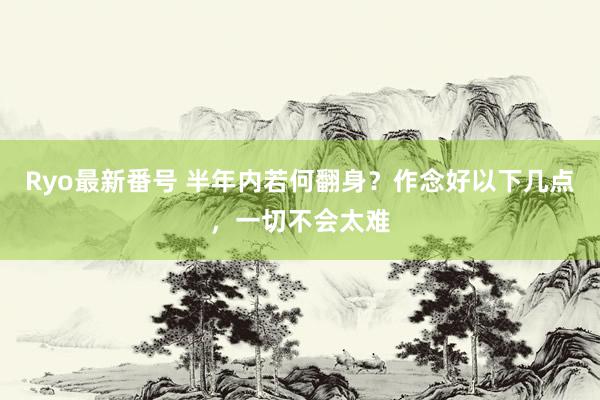 Ryo最新番号 半年内若何翻身？作念好以下几点，一切不会太难