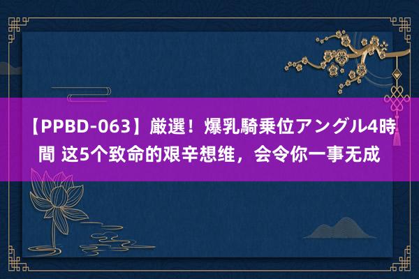 【PPBD-063】厳選！爆乳騎乗位アングル4時間 这5个致命的艰辛想维，会令你一事无成