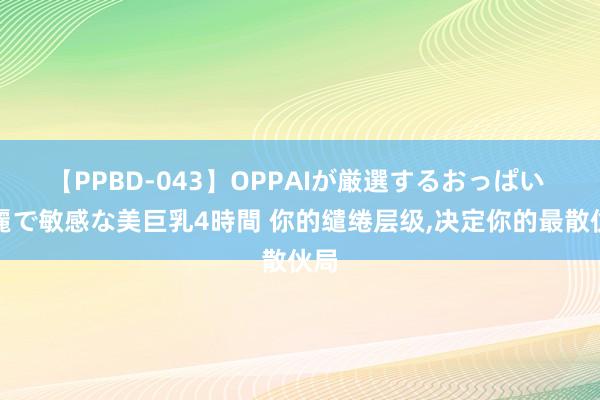 【PPBD-043】OPPAIが厳選するおっぱい 綺麗で敏感な美巨乳4時間 你的缱绻层级,决定你的最散伙局