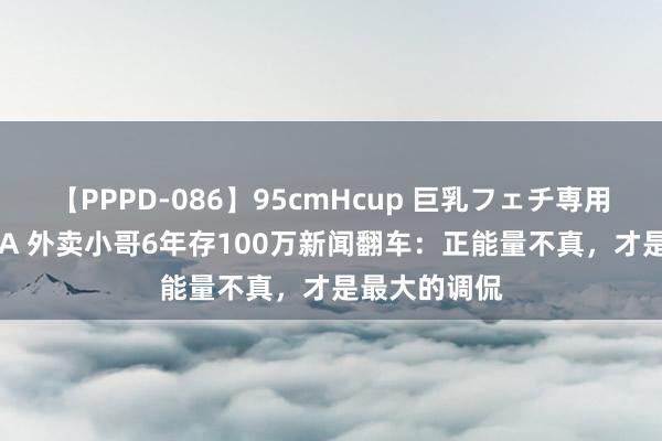 【PPPD-086】95cmHcup 巨乳フェチ専用ソープ SARA 外卖小哥6年存100万新闻翻车：正能量不真，才是最大的调侃