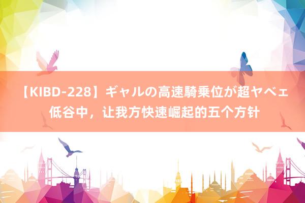 【KIBD-228】ギャルの高速騎乗位が超ヤベェ 低谷中，让我方快速崛起的五个方针