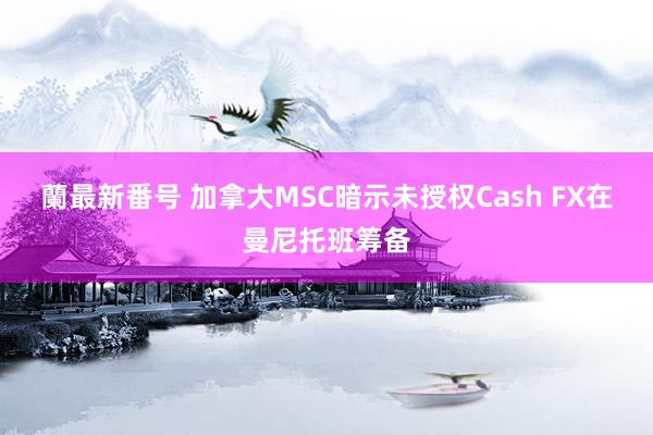 蘭最新番号 加拿大MSC暗示未授权Cash FX在曼尼托班筹备