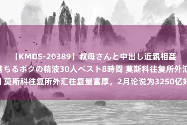 【KMDS-20389】叔母さんと中出し近親相姦 叔母さんの身体を伝い落ちるボクの精液30人ベスト8時間 莫斯科往复所外汇往复量富厚，2月论说为3250亿好意思元