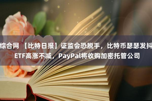 综合网 【比特日报】证监会恐脱手，比特币瑟瑟发抖 ETF高涨不减，PayPal将收购加密托管公司