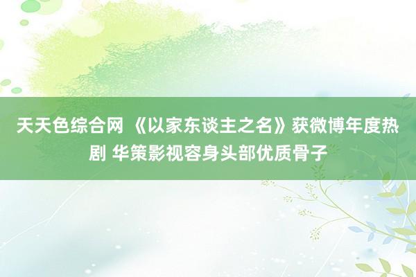 天天色综合网 《以家东谈主之名》获微博年度热剧 华策影视容身头部优质骨子