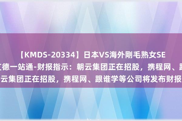 【KMDS-20334】日本VS海外剛毛熟女SEX対決！！40人8時間 艾德一站通-财报指示：朝云集团正在招股，携程网、跟谁学等公司将发布财报