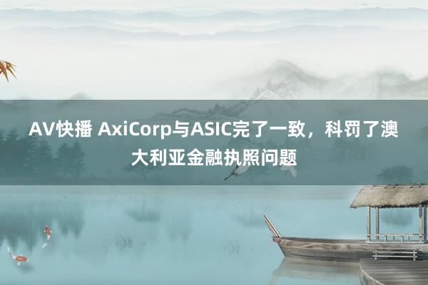 AV快播 AxiCorp与ASIC完了一致，科罚了澳大利亚金融执照问题