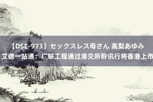 【DSE-973】セックスレス母さん 高梨あゆみ 艾德一站通：广联工程通过港交所聆讯行将香港上市