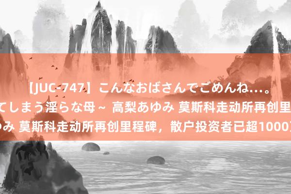 【JUC-747】こんなおばさんでごめんね…。～童貞チ○ポに発情してしまう淫らな母～ 高梨あゆみ 莫斯科走动所再创里程碑，散户投资者已超1000万