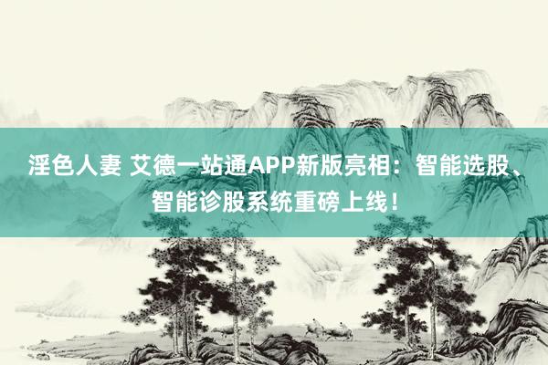 淫色人妻 艾德一站通APP新版亮相：智能选股、智能诊股系统重磅上线！