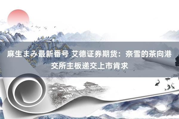 麻生まみ最新番号 艾德证券期货：奈雪的茶向港交所主板递交上市肯求