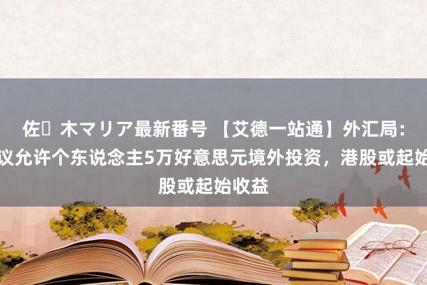 佐々木マリア最新番号 【艾德一站通】外汇局：正商议允许个东说念主5万好意思元境外投资，港股或起始收益