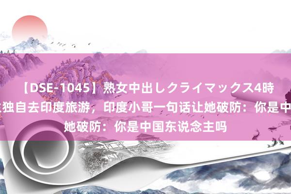 【DSE-1045】熟女中出しクライマックス4時間 4 韩国女生独自去印度旅游，印度小哥一句话让她破防：你是中国东说念主吗