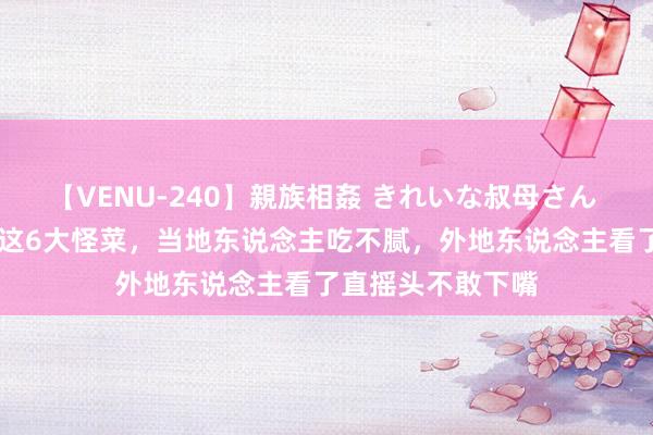 【VENU-240】親族相姦 きれいな叔母さん 高梨あゆみ 天津这6大怪菜，当地东说念主吃不腻，外地东说念主看了直摇头不敢下嘴