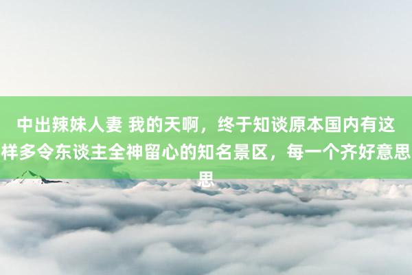 中出辣妹人妻 我的天啊，终于知谈原本国内有这样多令东谈主全神留心的知名景区，每一个齐好意思