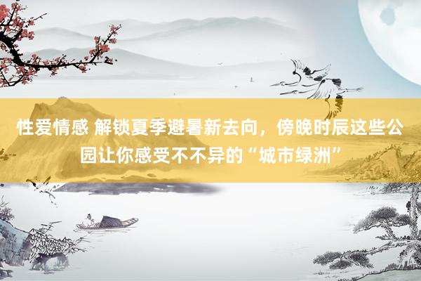 性爱情感 解锁夏季避暑新去向，傍晚时辰这些公园让你感受不不异的“城市绿洲”