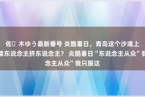 佐々木ゆう最新番号 炎酷暑日，青岛这个沙滩上怎么抓续东说念主挤东说念主？ 炎酷暑日“东说念主从众”我只服这