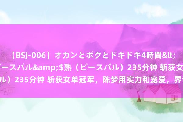 【BSJ-006】オカンとボクとドキドキ4時間</a>2008-04-21ビースバル&$熟（ビースバル）235分钟 斩获女单冠军，陈梦用实力和宠爱，界说“我的时期”