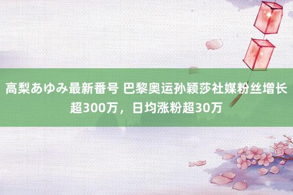 高梨あゆみ最新番号 巴黎奥运孙颖莎社媒粉丝增长超300万，日均涨粉超30万