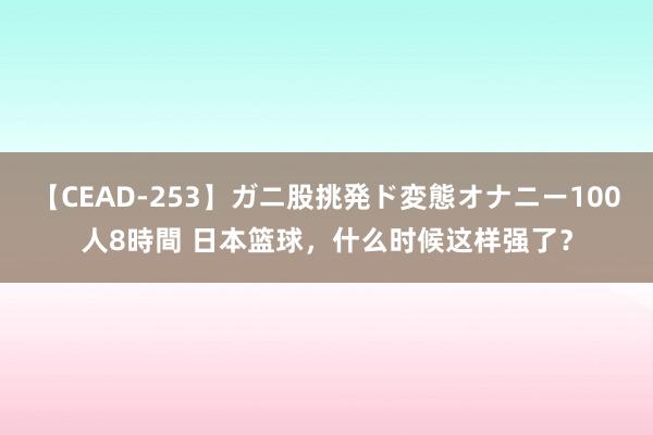 【CEAD-253】ガニ股挑発ド変態オナニー100人8時間 日本篮球，什么时候这样强了？