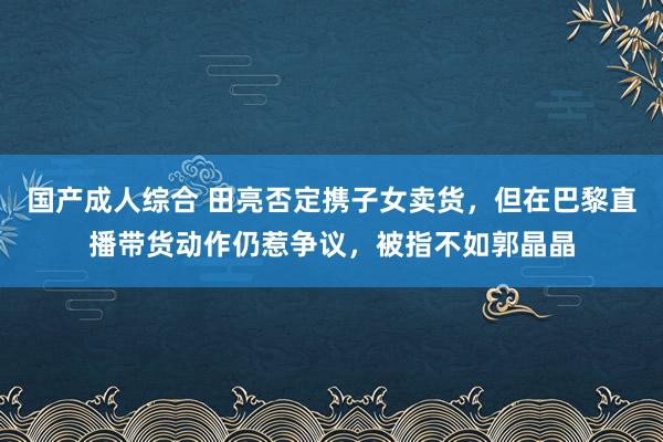 国产成人综合 田亮否定携子女卖货，但在巴黎直播带货动作仍惹争议，被指不如郭晶晶