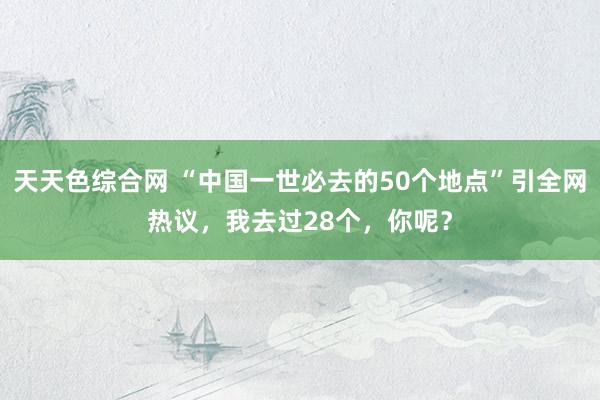 天天色综合网 “中国一世必去的50个地点”引全网热议，我去过28个，你呢？