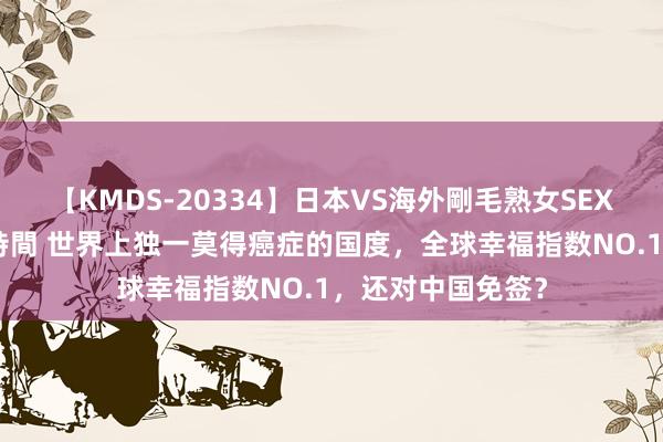 【KMDS-20334】日本VS海外剛毛熟女SEX対決！！40人8時間 世界上独一莫得癌症的国度，全球幸福指数NO.1，还对中国免签？