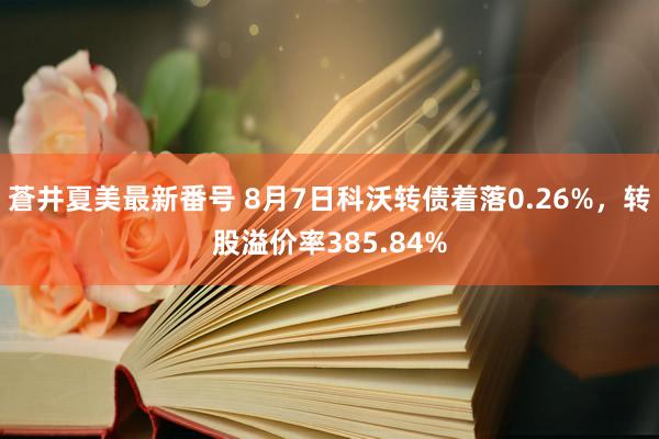 蒼井夏美最新番号 8月7日科沃转债着落0.26%，转股溢价率385.84%