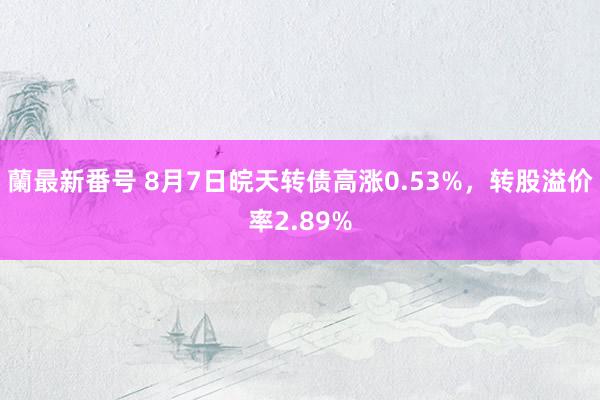 蘭最新番号 8月7日皖天转债高涨0.53%，转股溢价率2.89%