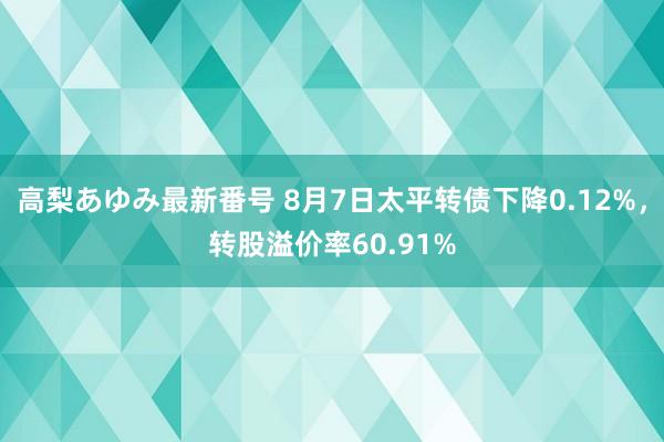 高梨あゆみ最新番号 8月7日太平转债下降0.12%，转股溢价率60.91%