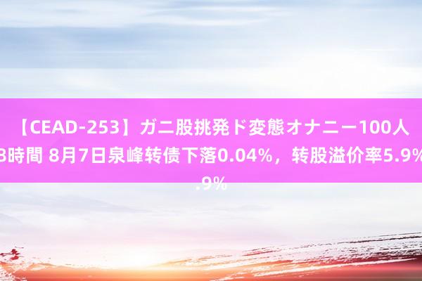 【CEAD-253】ガニ股挑発ド変態オナニー100人8時間 8月7日泉峰转债下落0.04%，转股溢价率5.9%