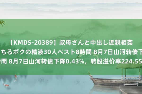 【KMDS-20389】叔母さんと中出し近親相姦 叔母さんの身体を伝い落ちるボクの精液30人ベスト8時間 8月7日山河转债下降0.43%，转股溢价率224.55%