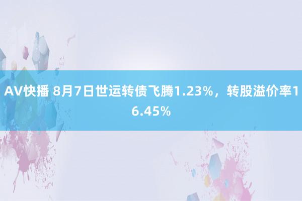 AV快播 8月7日世运转债飞腾1.23%，转股溢价率16.45%