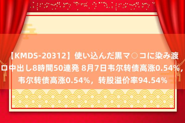 【KMDS-20312】使い込んだ黒マ○コに染み渡る息子の精液ドロドロ中出し8時間50連発 8月7日韦尔转债高涨0.54%，转股溢价率94.54%