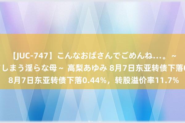 【JUC-747】こんなおばさんでごめんね…。～童貞チ○ポに発情してしまう淫らな母～ 高梨あゆみ 8月7日东亚转债下落0.44%，转股溢价率11.7%