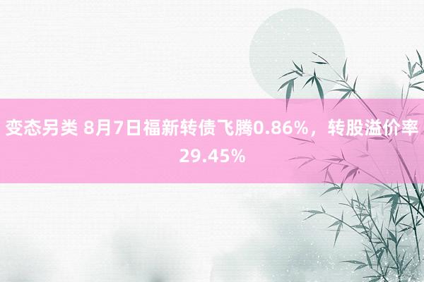 变态另类 8月7日福新转债飞腾0.86%，转股溢价率29.45%