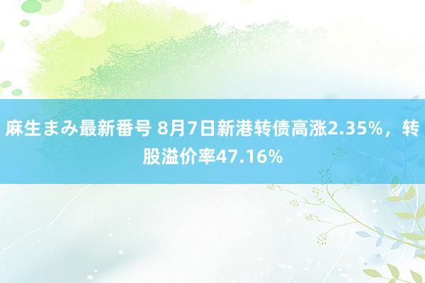 麻生まみ最新番号 8月7日新港转债高涨2.35%，转股溢价率47.16%