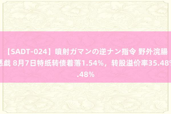 【SADT-024】噴射ガマンの逆ナン指令 野外浣腸悪戯 8月7日特纸转债着落1.54%，转股溢价率35.48%