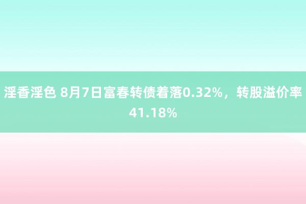 淫香淫色 8月7日富春转债着落0.32%，转股溢价率41.18%