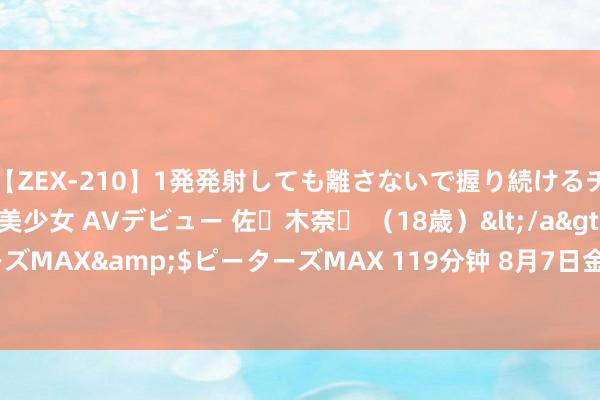 【ZEX-210】1発発射しても離さないで握り続けるチ○ポ大好きパイパン美少女 AVデビュー 佐々木奈々 （18歳）</a>2014-01-15ピーターズMAX&$ピーターズMAX 119分钟 8月7日金铜转债下降0.02%，转股溢价率29.39%