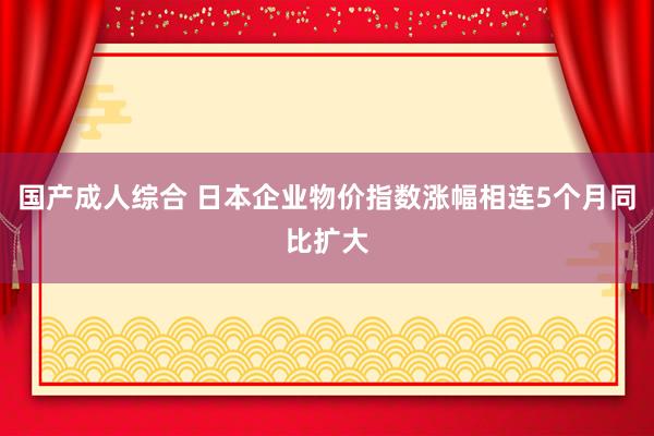 国产成人综合 日本企业物价指数涨幅相连5个月同比扩大