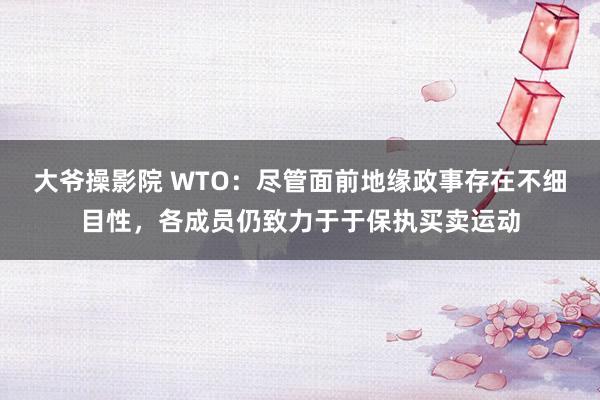 大爷操影院 WTO：尽管面前地缘政事存在不细目性，各成员仍致力于于保执买卖运动