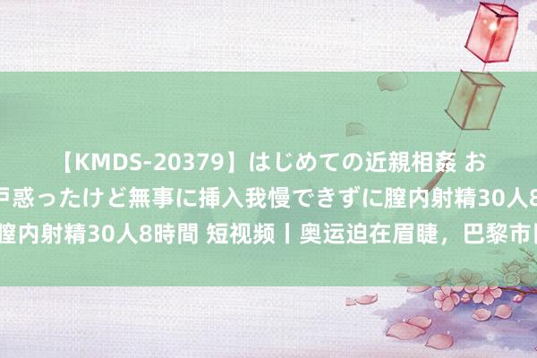 【KMDS-20379】はじめての近親相姦 おばさんの誘いに最初は戸惑ったけど無事に挿入我慢できずに膣内射精30人8時間 短视频丨奥运迫在眉睫，巴黎市民怎么看？