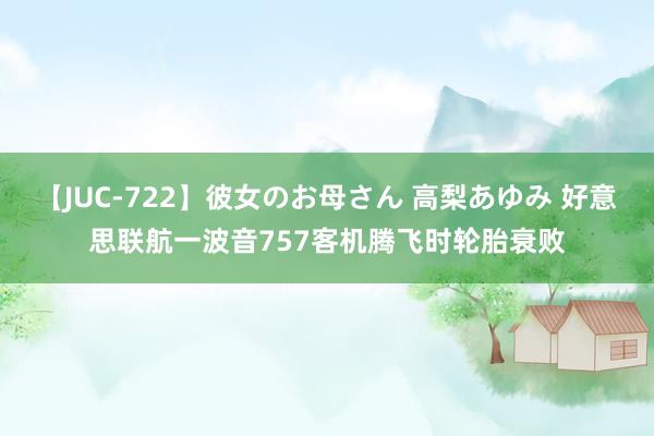 【JUC-722】彼女のお母さん 高梨あゆみ 好意思联航一波音757客机腾飞时轮胎衰败