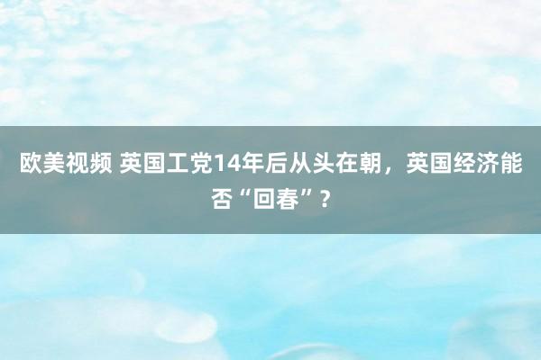 欧美视频 英国工党14年后从头在朝，英国经济能否“回春”？