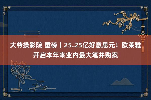 大爷操影院 重磅｜25.25亿好意思元！欧莱雅开启本年来业内最大笔并购案