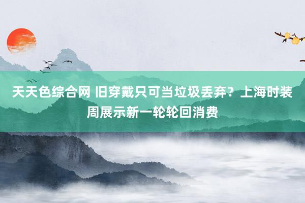 天天色综合网 旧穿戴只可当垃圾丢弃？上海时装周展示新一轮轮回消费