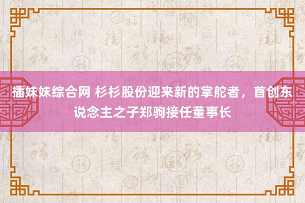 插妹妹综合网 杉杉股份迎来新的掌舵者，首创东说念主之子郑驹接任董事长